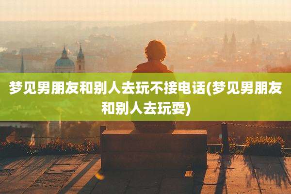 梦见男朋友和别人去玩不接电话(梦见男朋友和别人去玩耍)