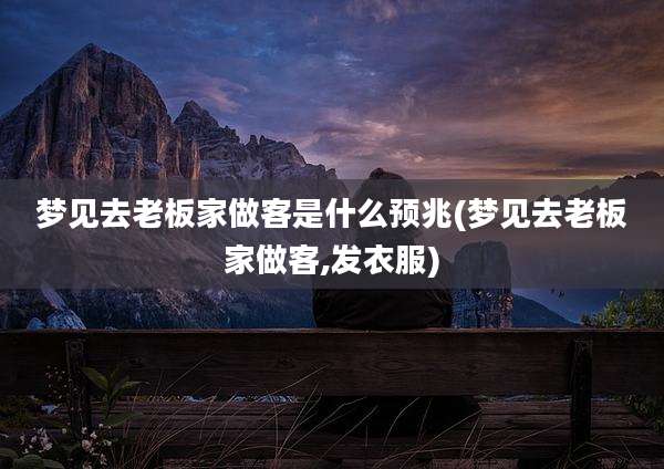梦见去老板家做客是什么预兆(梦见去老板家做客,发衣服)
