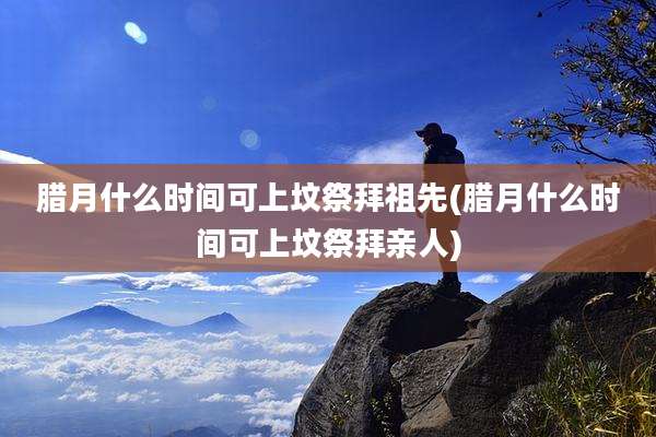 腊月什么时间可上坟祭拜祖先(腊月什么时间可上坟祭拜亲人)