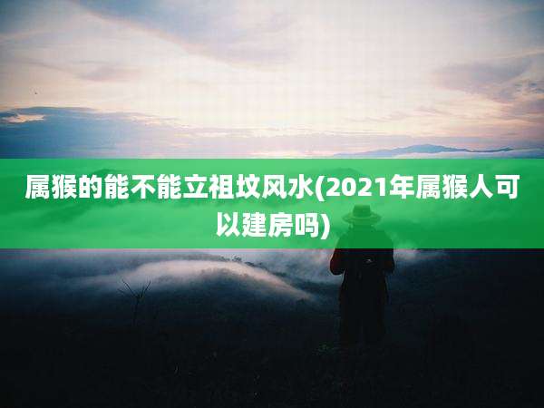 属猴的能不能立祖坟风水(2021年属猴人可以建房吗)