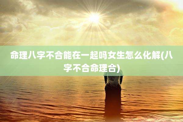 命理八字不合能在一起吗女生怎么化解(八字不合命理合)