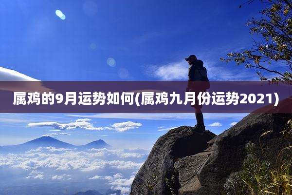 属鸡的9月运势如何(属鸡九月份运势2021)