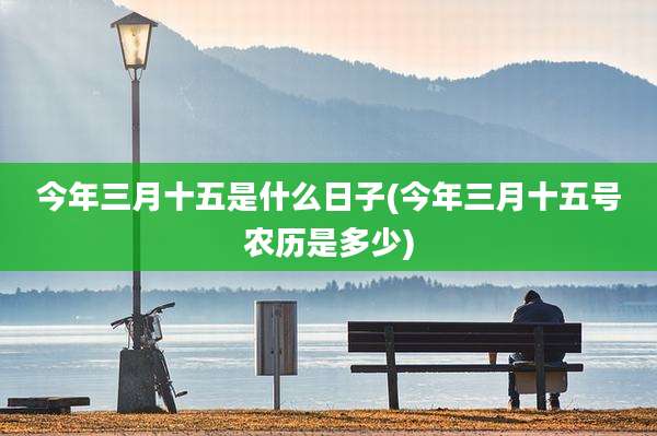 今年三月十五是什么日子(今年三月十五号农历是多少)