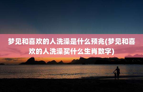 梦见和喜欢的人洗澡是什么预兆(梦见和喜欢的人洗澡买什么生肖数字)
