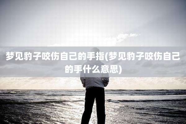梦见豹子咬伤自己的手指(梦见豹子咬伤自己的手什么意思)
