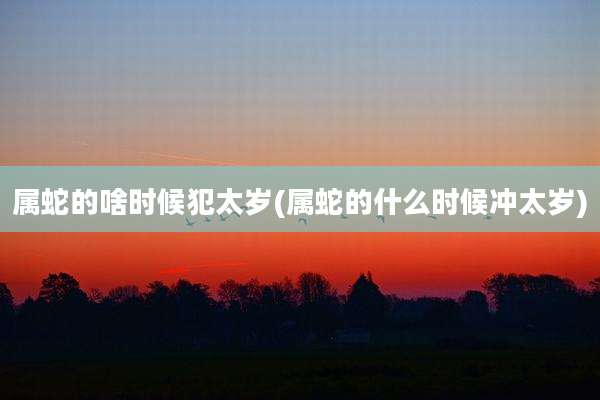属蛇的啥时候犯太岁(属蛇的什么时候冲太岁)