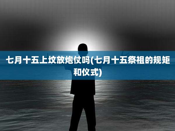 七月十五上坟放炮仗吗(七月十五祭祖的规矩和仪式)
