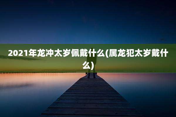 2021年龙冲太岁佩戴什么(属龙犯太岁戴什么)