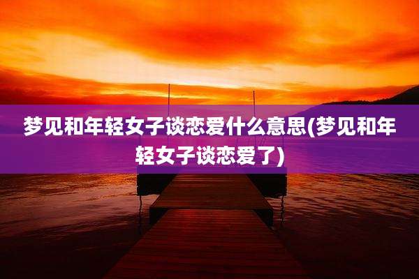 梦见和年轻女子谈恋爱什么意思(梦见和年轻女子谈恋爱了)