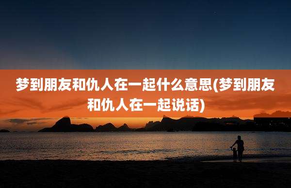 梦到朋友和仇人在一起什么意思(梦到朋友和仇人在一起说话)