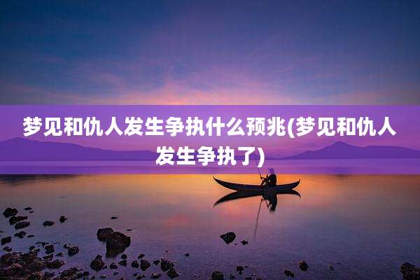 梦见和仇人发生争执什么预兆(梦见和仇人发生争执了)
