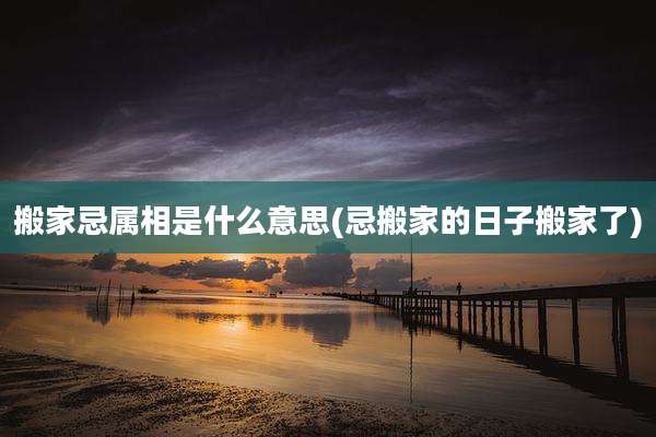 搬家忌属相是什么意思(忌搬家的日子搬家了)