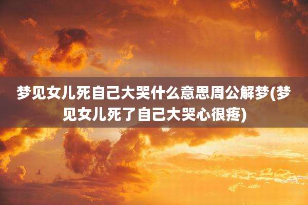 梦见女儿死自己大哭什么意思周公解梦(梦见女儿死了自己大哭心很疼)