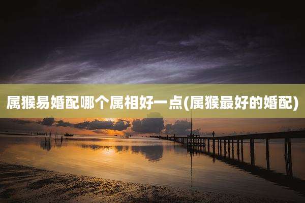 属猴易婚配哪个属相好一点(属猴最好的婚配)