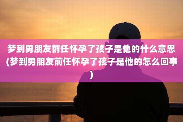 梦到男朋友前任怀孕了孩子是他的什么意思(梦到男朋友前任怀孕了孩子是他的怎么回事)