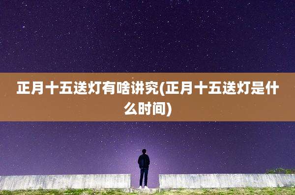 正月十五送灯有啥讲究(正月十五送灯是什么时间)