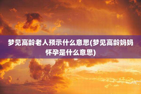 梦见高龄老人预示什么意思(梦见高龄妈妈怀孕是什么意思)