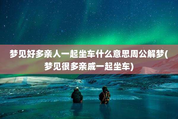 梦见好多亲人一起坐车什么意思周公解梦(梦见很多亲戚一起坐车)