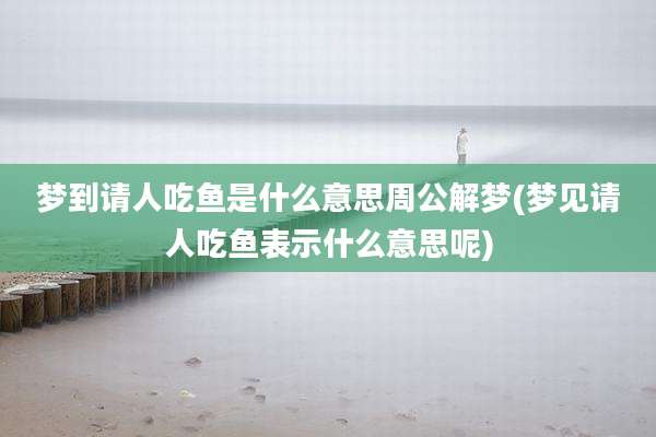 梦到请人吃鱼是什么意思周公解梦(梦见请人吃鱼表示什么意思呢)