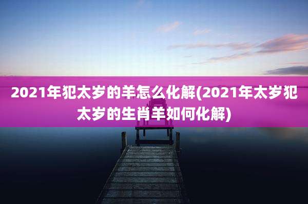 2021年犯太岁的羊怎么化解(2021年太岁犯太岁的生肖羊如何化解)