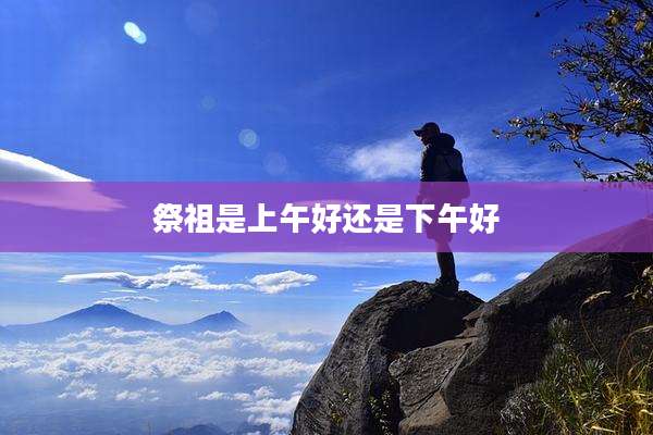 祭祖是上午好还是下午好