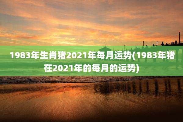 1983年生肖猪2021年每月运势(1983年猪在2021年的每月的运势)