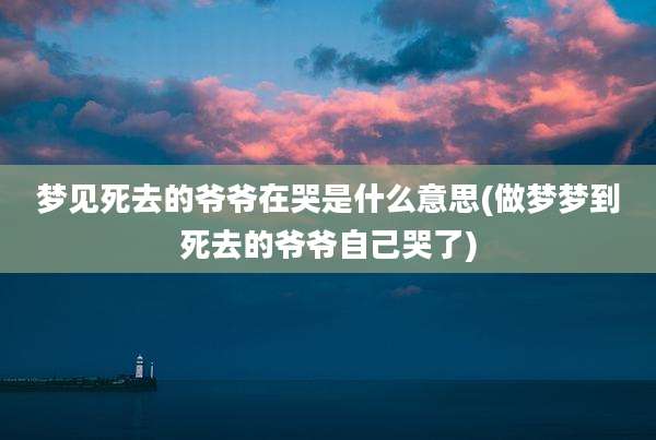 梦见死去的爷爷在哭是什么意思(做梦梦到死去的爷爷自己哭了)