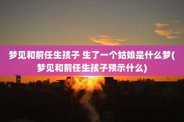 梦见和前任生孩子 生了一个姑娘是什么梦(梦见和前任生孩子预示什么)
