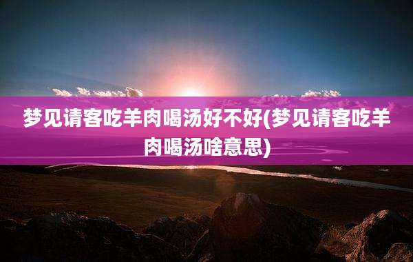 梦见请客吃羊肉喝汤好不好(梦见请客吃羊肉喝汤啥意思)