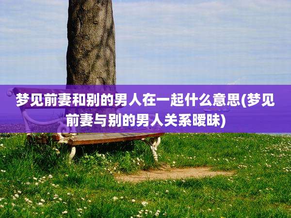 梦见前妻和别的男人在一起什么意思(梦见前妻与别的男人关系暧昧)