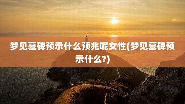 梦见墓碑预示什么预兆呢女性(梦见墓碑预示什么?)