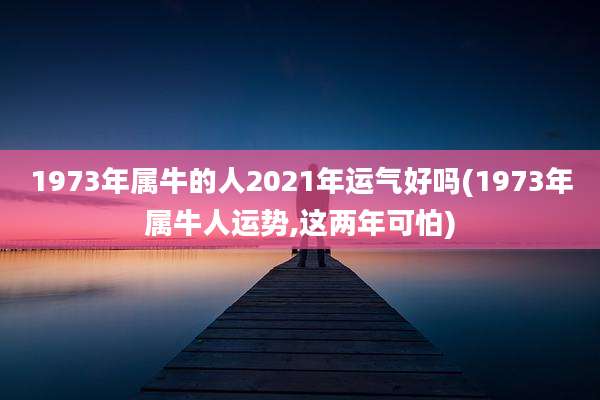 1973年属牛的人2021年运气好吗(1973年属牛人运势,这两年可怕)