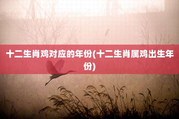 十二生肖鸡对应的年份(十二生肖属鸡出生年份)
