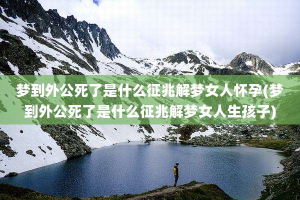 梦到外公死了是什么征兆解梦女人怀孕(梦到外公死了是什么征兆解梦女人生孩子)
