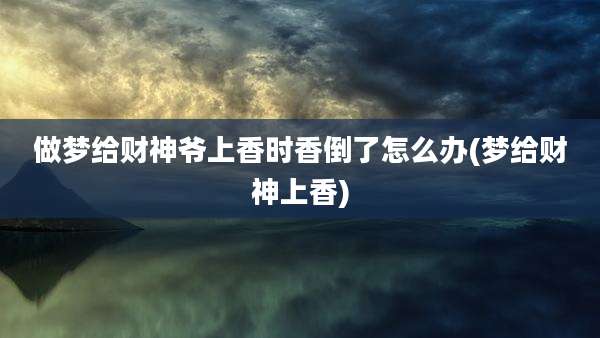 做梦给财神爷上香时香倒了怎么办(梦给财神上香)