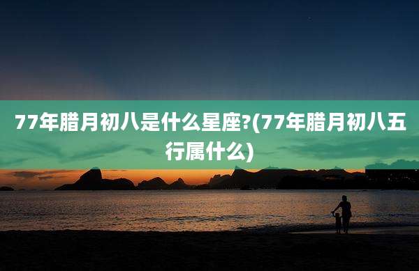 77年腊月初八是什么星座?(77年腊月初八五行属什么)
