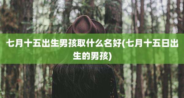 七月十五出生男孩取什么名好(七月十五日出生的男孩)