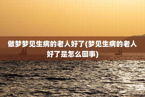 做梦梦见生病的老人好了(梦见生病的老人好了是怎么回事)