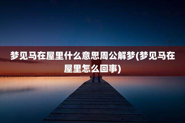 梦见马在屋里什么意思周公解梦(梦见马在屋里怎么回事)