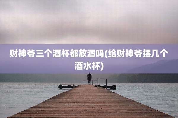 财神爷三个酒杯都放酒吗(给财神爷摆几个酒水杯)