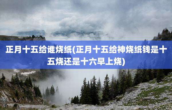 正月十五给谁烧纸(正月十五给神烧纸钱是十五烧还是十六早上烧)