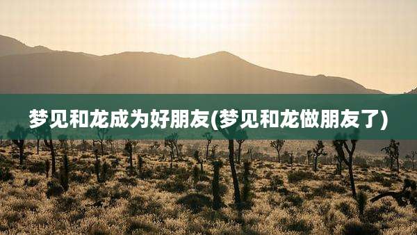 梦见和龙成为好朋友(梦见和龙做朋友了)