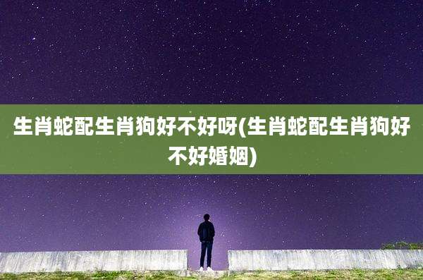 生肖蛇配生肖狗好不好呀(生肖蛇配生肖狗好不好婚姻)