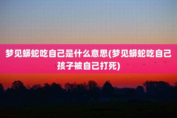 梦见蟒蛇吃自己是什么意思(梦见蟒蛇吃自己孩子被自己打死)