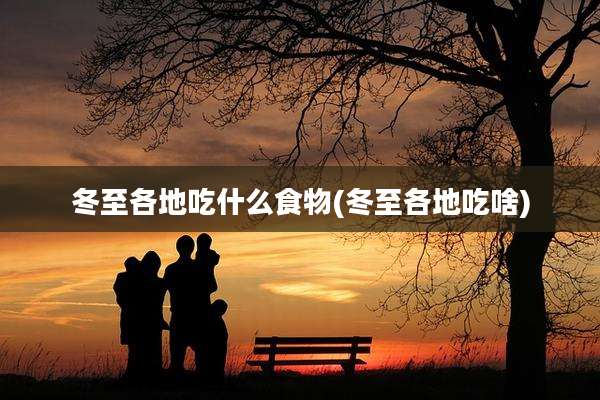 冬至各地吃什么食物(冬至各地吃啥)
