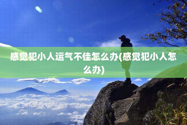 感觉犯小人运气不佳怎么办(感觉犯小人怎么办)