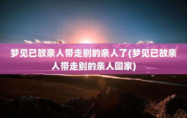 梦见已故亲人带走别的亲人了(梦见已故亲人带走别的亲人回家)
