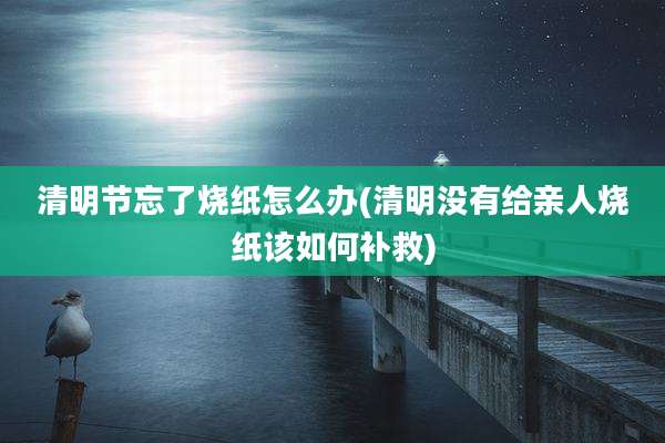 清明节忘了烧纸怎么办(清明没有给亲人烧纸该如何补救)