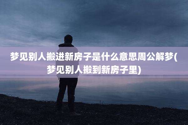 梦见别人搬进新房子是什么意思周公解梦(梦见别人搬到新房子里)