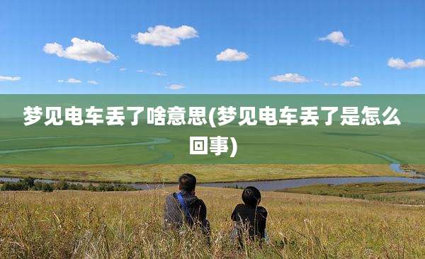 梦见电车丢了啥意思(梦见电车丢了是怎么回事)